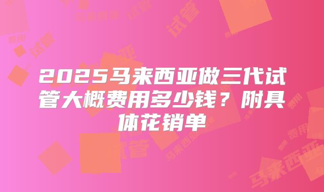 2025马来西亚做三代试管大概费用多少钱?附具体花销单