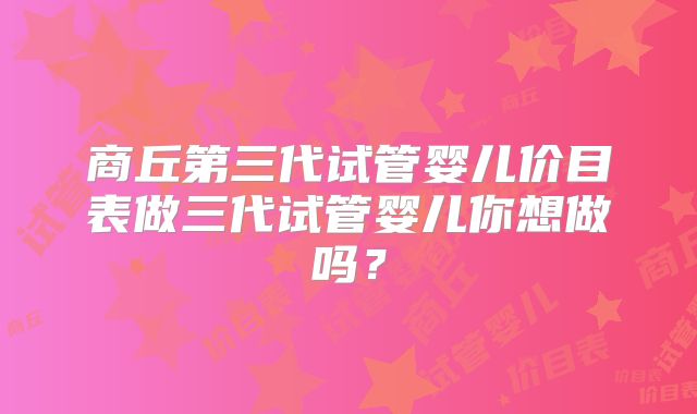 商丘第三代试管婴儿价目表做三代试管婴儿你想做吗?