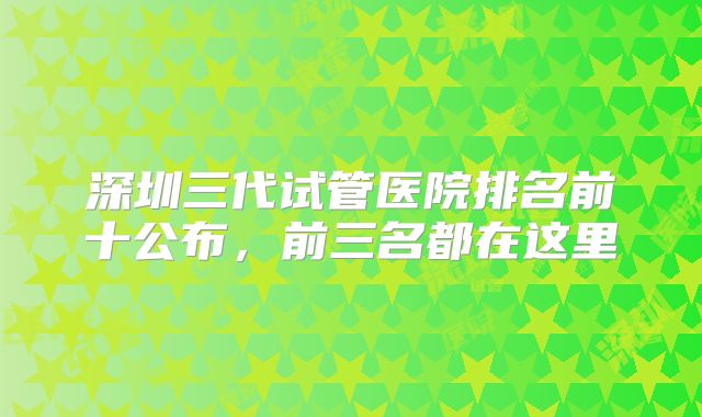 深圳三代试管医院排名前十公布，前三名都在这里