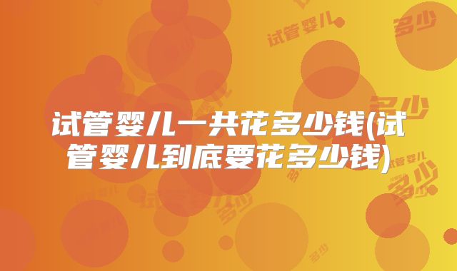 试管婴儿一共花多少钱(试管婴儿到底要花多少钱)