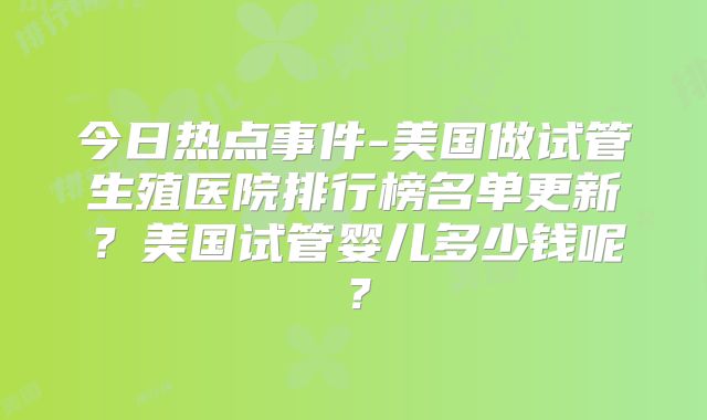 今日热点事件-美国做试管生殖医院排行榜名单更新？美国试管婴儿多少钱呢？