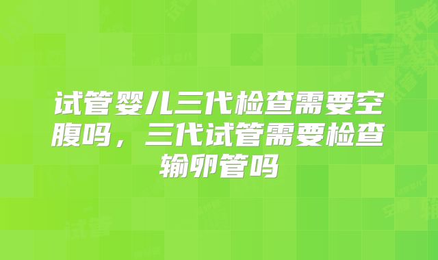 试管婴儿三代检查需要空腹吗,三代试管需要检查输卵管吗