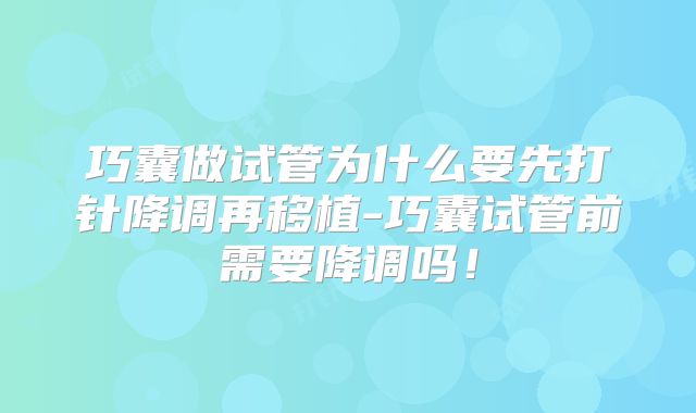 巧囊做试管为什么要先打针降调再移植-巧囊试管前需要降调吗!