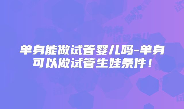 单身能做试管婴儿吗-单身可以做试管生娃条件！