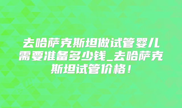 去哈萨克斯坦做试管婴儿需要准备多少钱_去哈萨克斯坦试管价格!