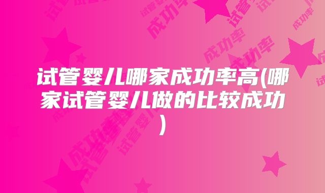 试管婴儿哪家成功率高(哪家试管婴儿做的比较成功)