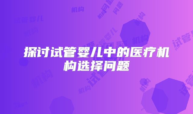 探讨试管婴儿中的医疗机构选择问题