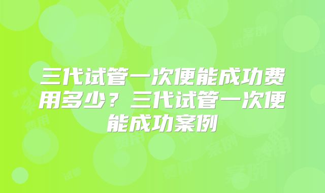 三代试管一次便能成功费用多少?三代试管一次便能成功案例