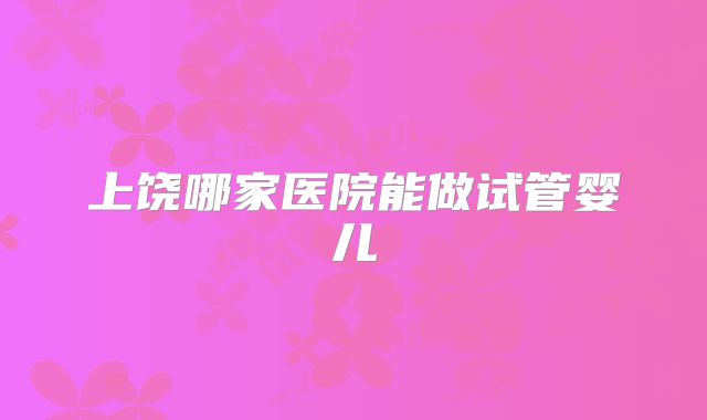 上饶哪家医院能做试管婴儿