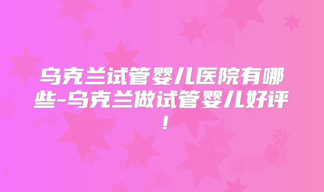 乌克兰试管婴儿医院有哪些-乌克兰做试管婴儿好评！