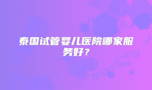 泰国试管婴儿医院哪家服务好?