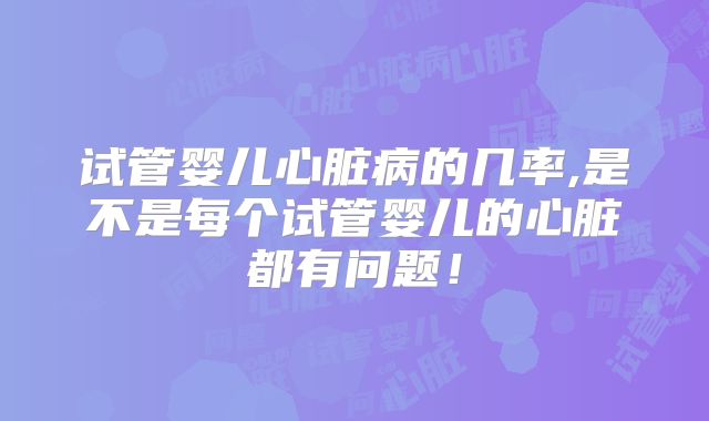 试管婴儿心脏病的几率,是不是每个试管婴儿的心脏都有问题!