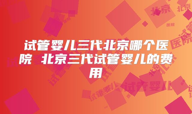 试管婴儿三代北京哪个医院 北京三代试管婴儿的费用