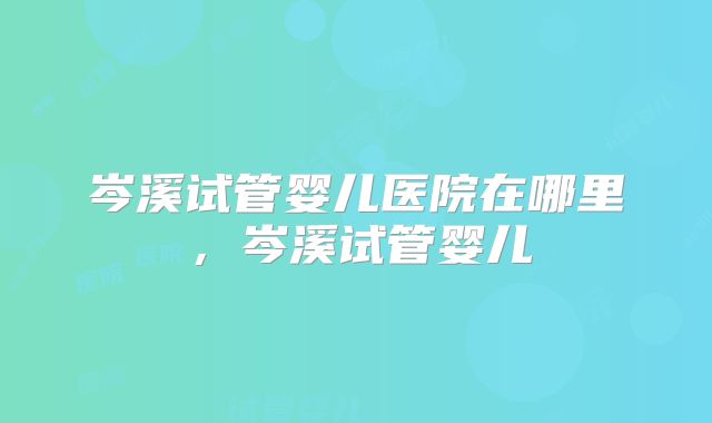 岑溪试管婴儿医院在哪里，岑溪试管婴儿