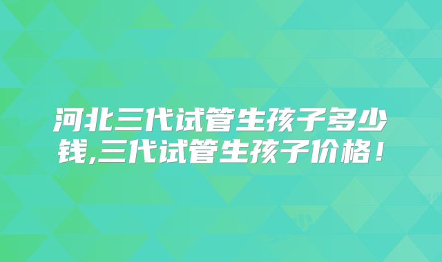 河北三代试管生孩子多少钱,三代试管生孩子价格！