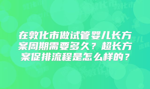 在敦化市做试管婴儿长方案周期需要多久？超长方案促排流程是怎么样的？