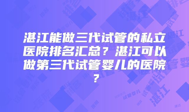 湛江能做三代试管的私立医院排名汇总？湛江可以做第三代试管婴儿的医院？