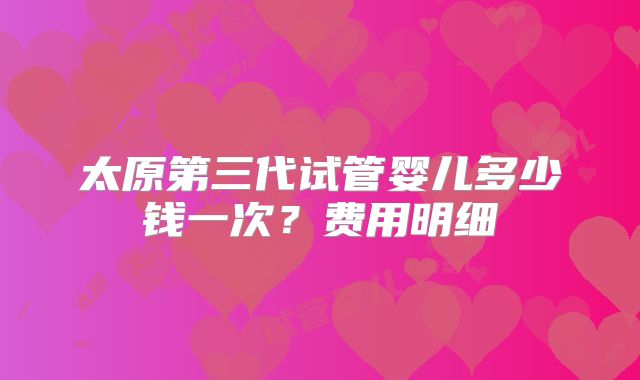 太原第三代试管婴儿多少钱一次?费用明细