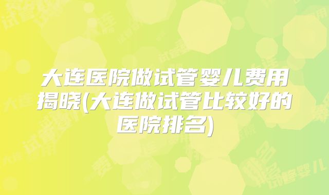 大连医院做试管婴儿费用揭晓(大连做试管比较好的医院排名)