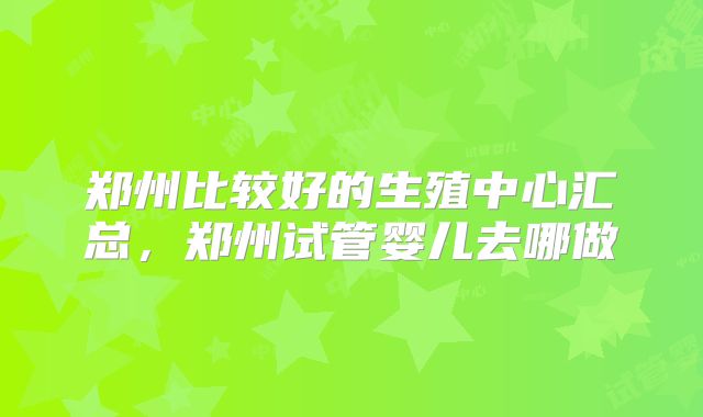郑州比较好的生殖中心汇总，郑州试管婴儿去哪做