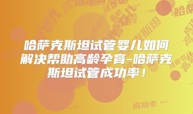 哈萨克斯坦试管婴儿如何解决帮助高龄孕育-哈萨克斯坦试管成功率！