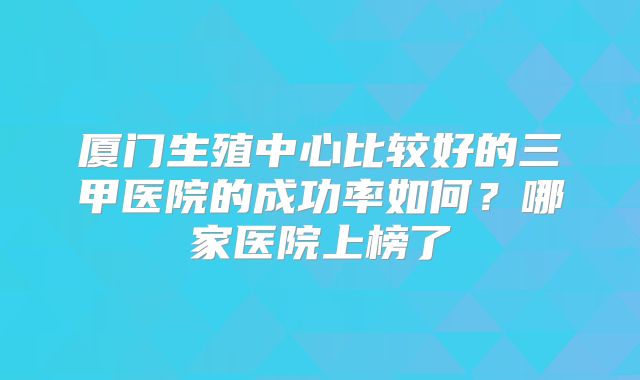 厦门生殖中心比较好的三甲医院的成功率如何？哪家医院上榜了