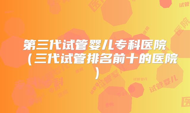 第三代试管婴儿专科医院（三代试管排名前十的医院）