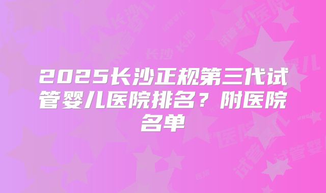 2025长沙正规第三代试管婴儿医院排名?附医院名单