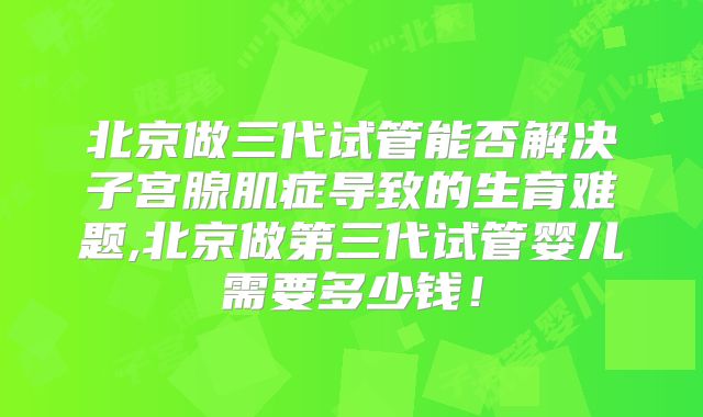 北京做三代试管能否解决子宫腺肌症导致的生育难题,北京做第三代试管婴儿需要多少钱!