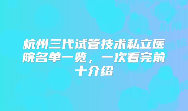 杭州三代试管技术私立医院名单一览,一次看完前十介绍