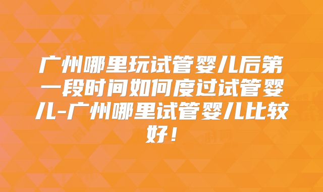广州哪里玩试管婴儿后第一段时间如何度过试管婴儿-广州哪里试管婴儿比较好!