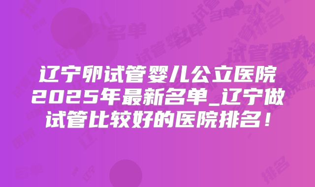 辽宁卵试管婴儿公立医院2025年最新名单_辽宁做试管比较好的医院排名！