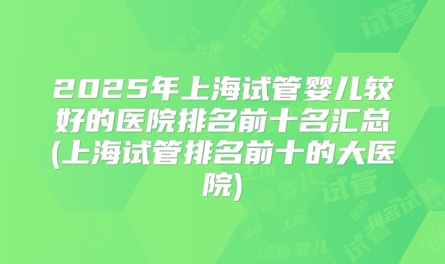 2025年上海试管婴儿较好的医院排名前十名汇总(上海试管排名前十的大医院)