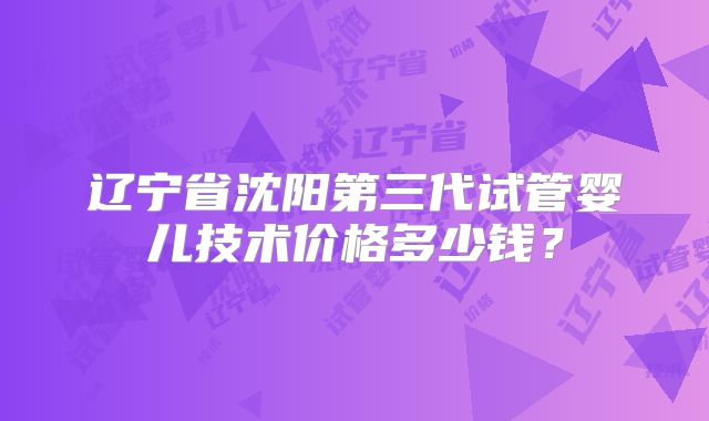 辽宁省沈阳第三代试管婴儿技术价格多少钱?
