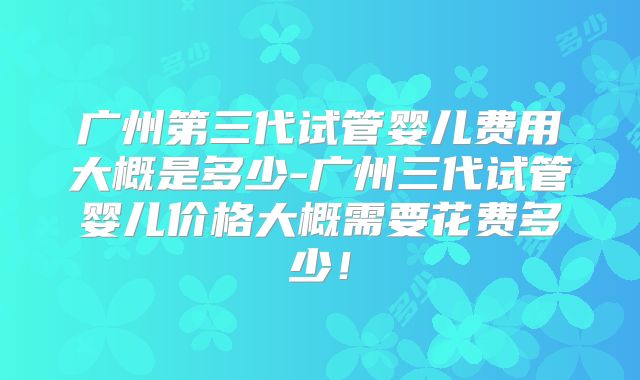 广州第三代试管婴儿费用大概是多少-广州三代试管婴儿价格大概需要花费多少!