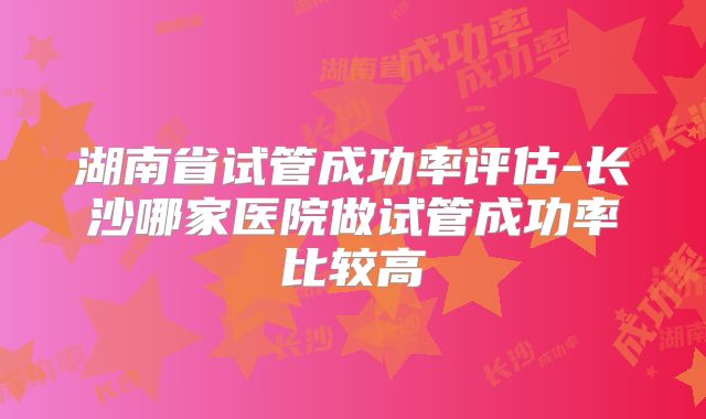 湖南省试管成功率评估-长沙哪家医院做试管成功率比较高