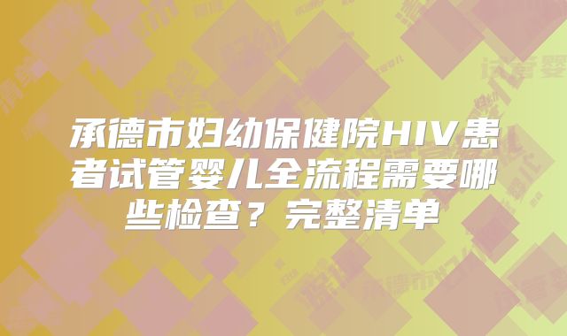 承德市妇幼保健院HIV患者试管婴儿全流程需要哪些检查?完整清单
