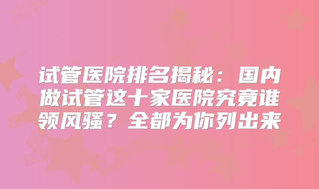 试管医院排名揭秘：国内做试管这十家医院究竟谁领风骚？全都为你列出来