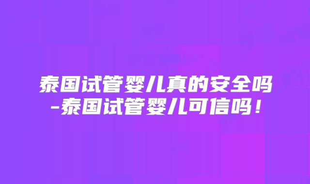 泰国试管婴儿真的安全吗-泰国试管婴儿可信吗!