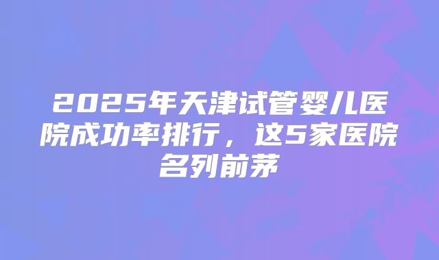 2025年天津试管婴儿医院成功率排行，这5家医院名列前茅
