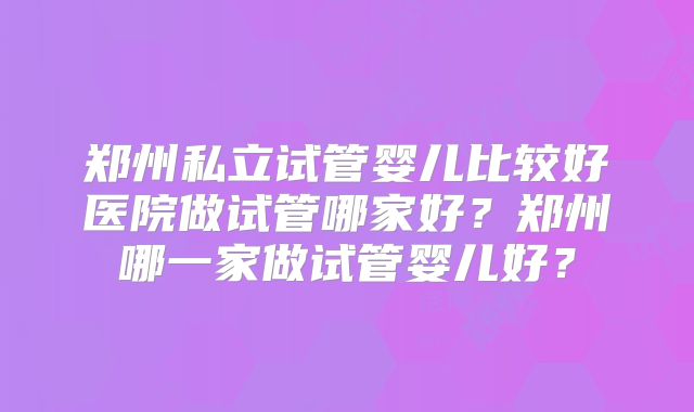郑州私立试管婴儿比较好医院做试管哪家好?郑州哪一家做试管婴儿好?