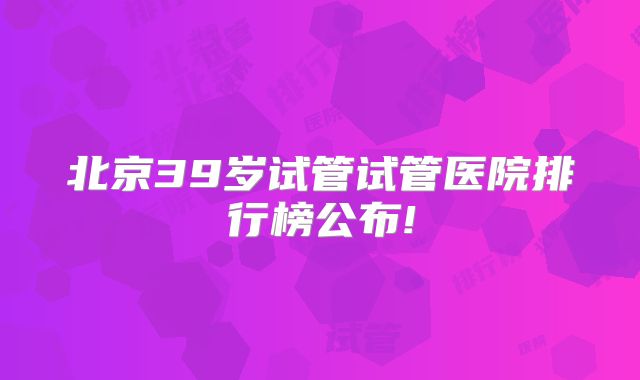 北京39岁试管试管医院排行榜公布!