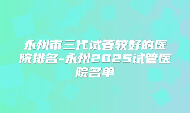 永州市三代试管较好的医院排名-永州2025试管医院名单