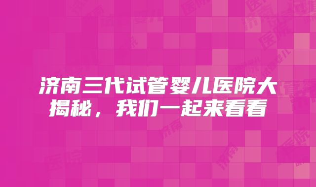 济南三代试管婴儿医院大揭秘，我们一起来看看
