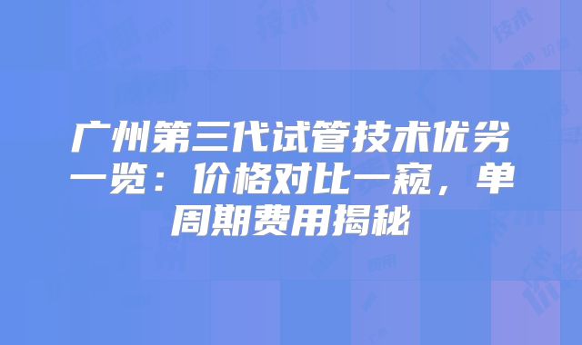 广州第三代试管技术优劣一览:价格对比一窥,单周期费用揭秘