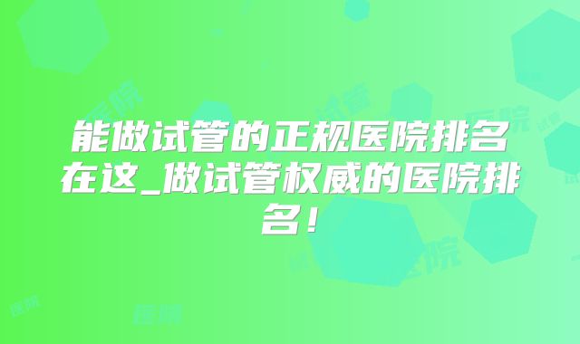 能做试管的正规医院排名在这_做试管权威的医院排名!