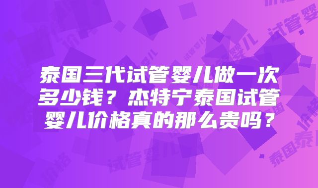 泰国三代试管婴儿做一次多少钱？杰特宁泰国试管婴儿价格真的那么贵吗？