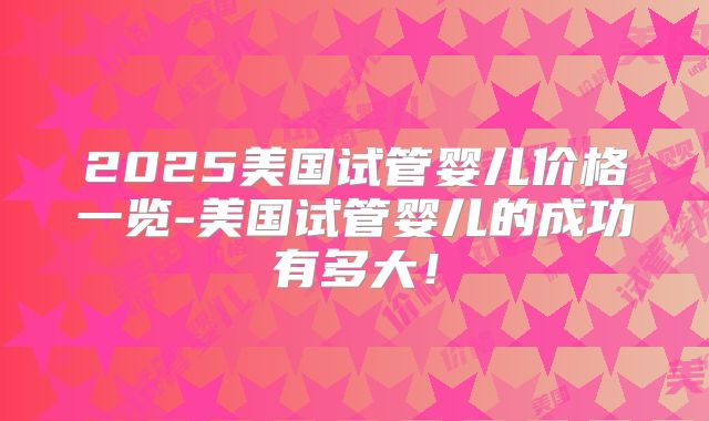 2025美国试管婴儿价格一览-美国试管婴儿的成功有多大！