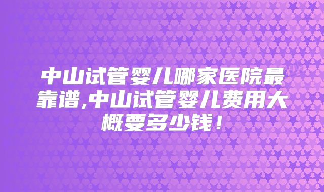 中山试管婴儿哪家医院最靠谱,中山试管婴儿费用大概要多少钱！