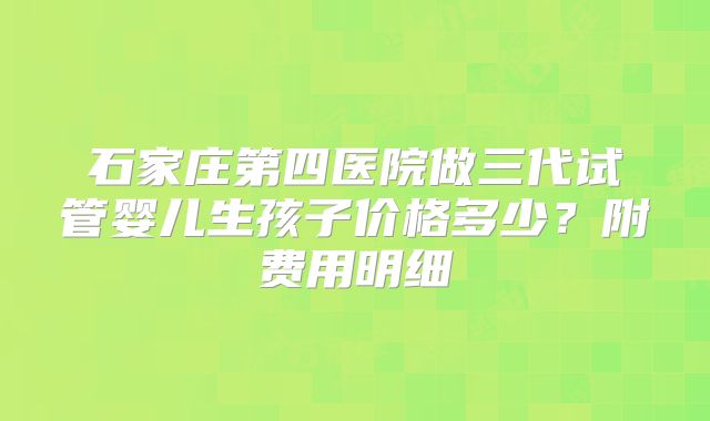 石家庄第四医院做三代试管婴儿生孩子价格多少?附费用明细
